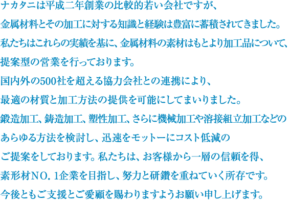 ナカタニは平成二年創業の比較的若い会社ですが、金属材料とその加工に対する知識と経験は豊富に蓄積されてきました。私たちはこれらの実績を基に、金属材料の素材はもとより加工品について、提案型の営業を行っております。国内外の500社を超える協力会社との連携により、最適の材質と加工方法の提供を可能にしてまいりました。鍛造加工、鋳造加工、塑性加工、さらに機械加工や溶接組立加工などの、あらゆる方法を検討し、迅速をモットーにコスト低減のご提案をしております。私たちは、お客様から一層の信頼を得、素形材ＮＯ．1企業を目指し、努力と研鑽を重ねていく所存です。今後ともご支援とご愛顧を賜わりますようお願い申し上げます。